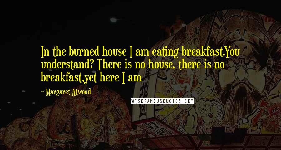 Margaret Atwood Quotes: In the burned house I am eating breakfast.You understand? There is no house, there is no breakfast,yet here I am
