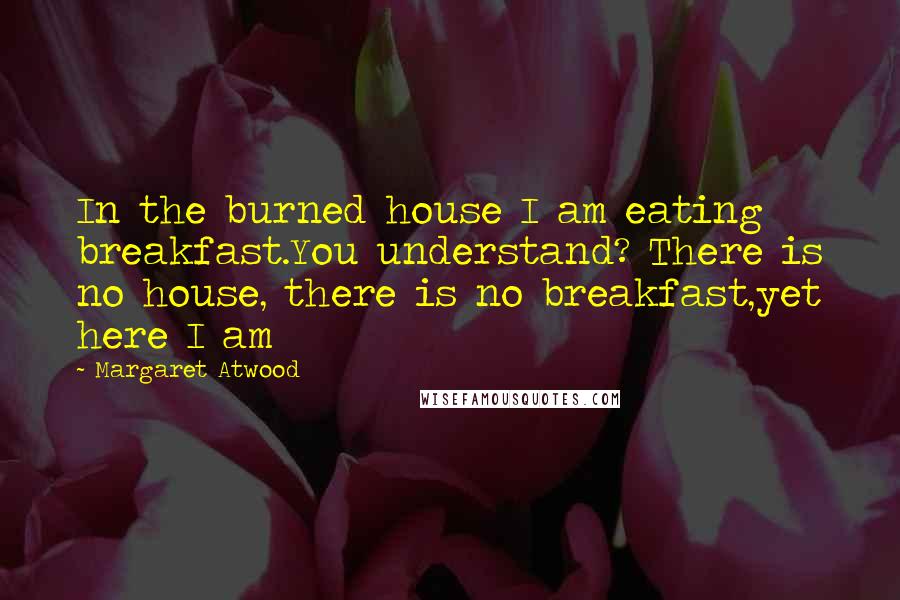 Margaret Atwood Quotes: In the burned house I am eating breakfast.You understand? There is no house, there is no breakfast,yet here I am