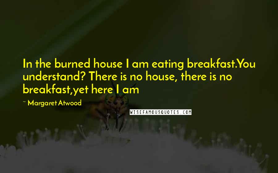 Margaret Atwood Quotes: In the burned house I am eating breakfast.You understand? There is no house, there is no breakfast,yet here I am