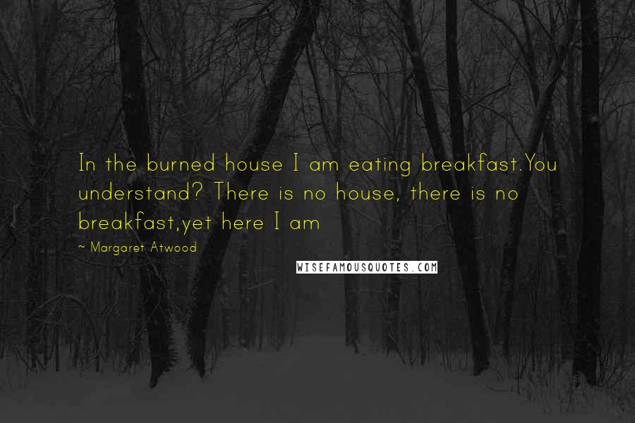 Margaret Atwood Quotes: In the burned house I am eating breakfast.You understand? There is no house, there is no breakfast,yet here I am