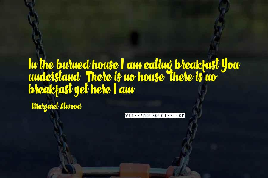 Margaret Atwood Quotes: In the burned house I am eating breakfast.You understand? There is no house, there is no breakfast,yet here I am