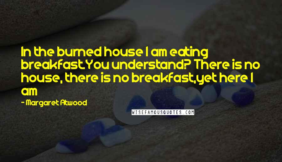 Margaret Atwood Quotes: In the burned house I am eating breakfast.You understand? There is no house, there is no breakfast,yet here I am