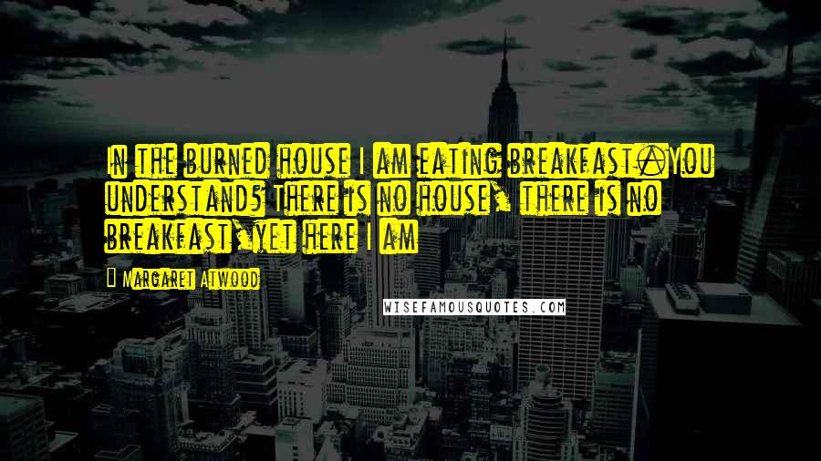 Margaret Atwood Quotes: In the burned house I am eating breakfast.You understand? There is no house, there is no breakfast,yet here I am