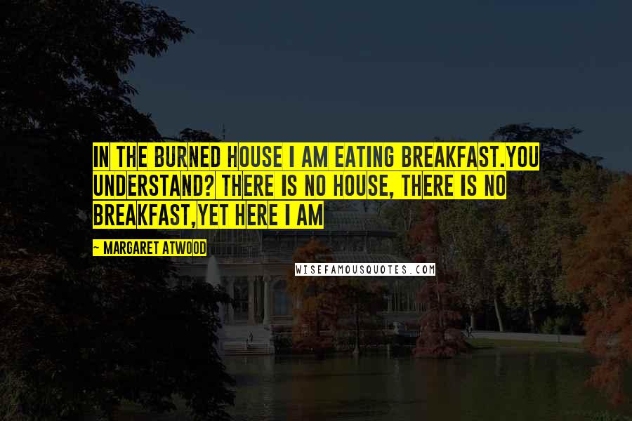 Margaret Atwood Quotes: In the burned house I am eating breakfast.You understand? There is no house, there is no breakfast,yet here I am