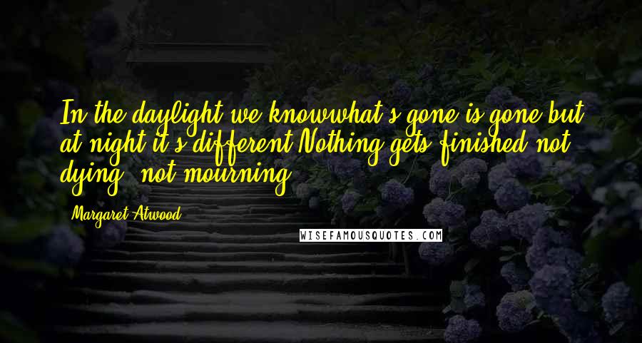 Margaret Atwood Quotes: In the daylight we knowwhat's gone is gone,but at night it's different.Nothing gets finished,not dying, not mourning;