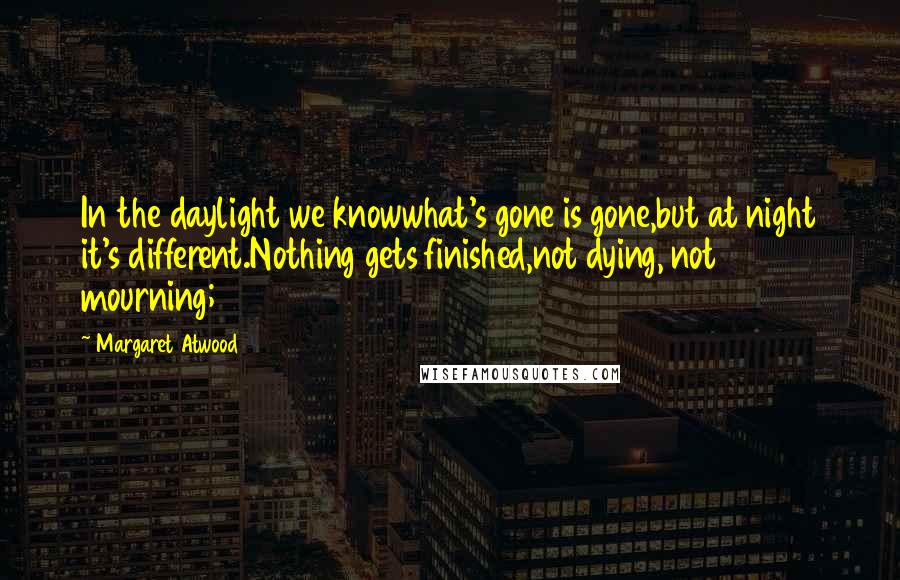 Margaret Atwood Quotes: In the daylight we knowwhat's gone is gone,but at night it's different.Nothing gets finished,not dying, not mourning;