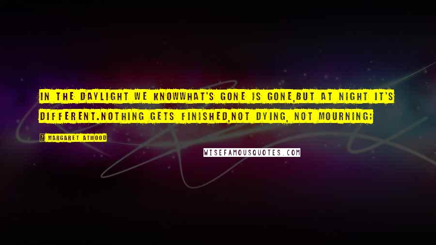 Margaret Atwood Quotes: In the daylight we knowwhat's gone is gone,but at night it's different.Nothing gets finished,not dying, not mourning;