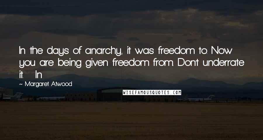 Margaret Atwood Quotes: In the days of anarchy, it was freedom to. Now you are being given freedom from. Don't underrate it.   In