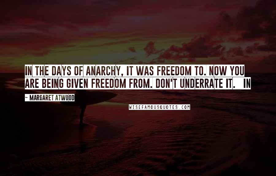 Margaret Atwood Quotes: In the days of anarchy, it was freedom to. Now you are being given freedom from. Don't underrate it.   In