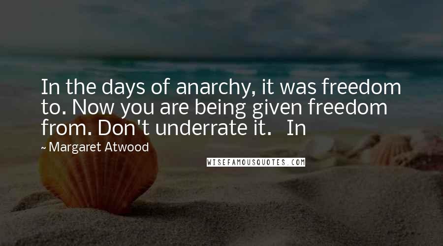 Margaret Atwood Quotes: In the days of anarchy, it was freedom to. Now you are being given freedom from. Don't underrate it.   In