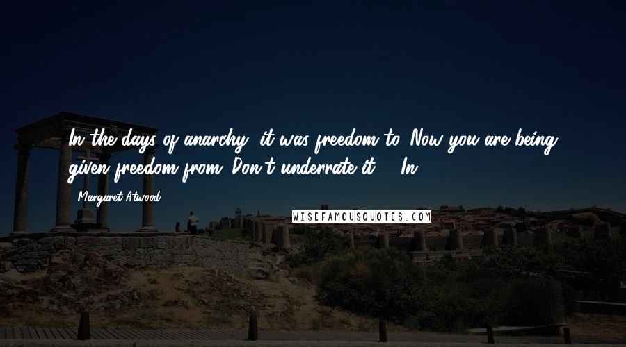 Margaret Atwood Quotes: In the days of anarchy, it was freedom to. Now you are being given freedom from. Don't underrate it.   In