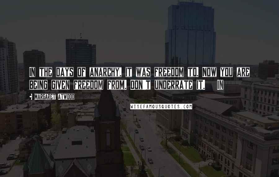 Margaret Atwood Quotes: In the days of anarchy, it was freedom to. Now you are being given freedom from. Don't underrate it.   In