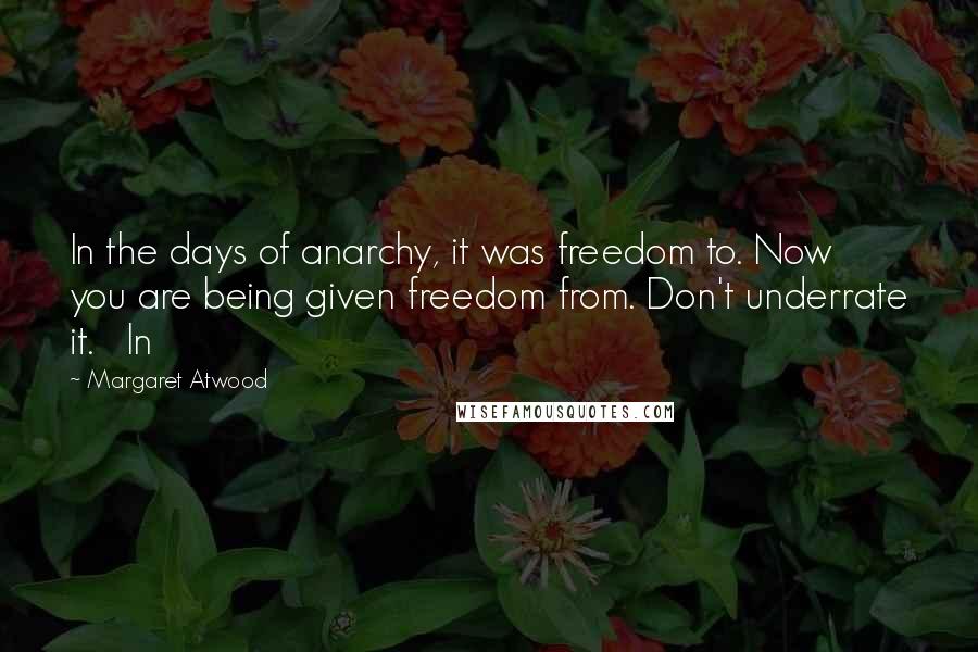 Margaret Atwood Quotes: In the days of anarchy, it was freedom to. Now you are being given freedom from. Don't underrate it.   In