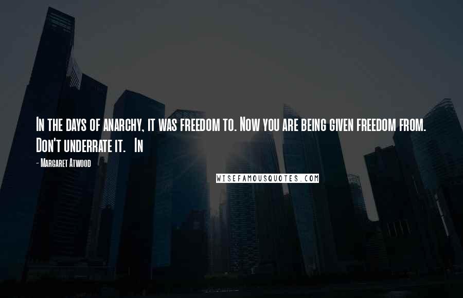 Margaret Atwood Quotes: In the days of anarchy, it was freedom to. Now you are being given freedom from. Don't underrate it.   In