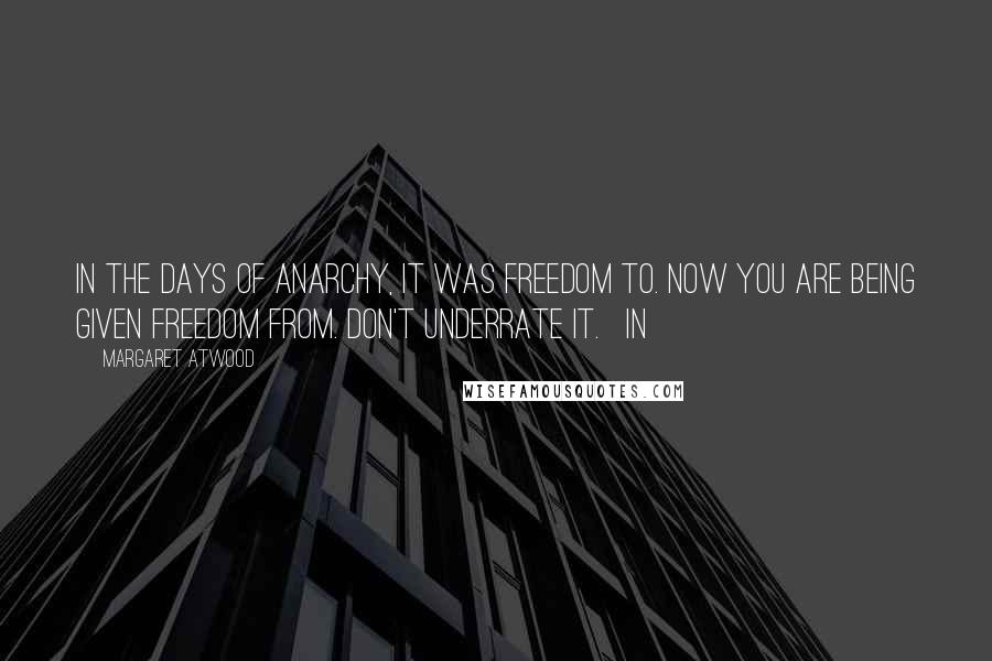 Margaret Atwood Quotes: In the days of anarchy, it was freedom to. Now you are being given freedom from. Don't underrate it.   In