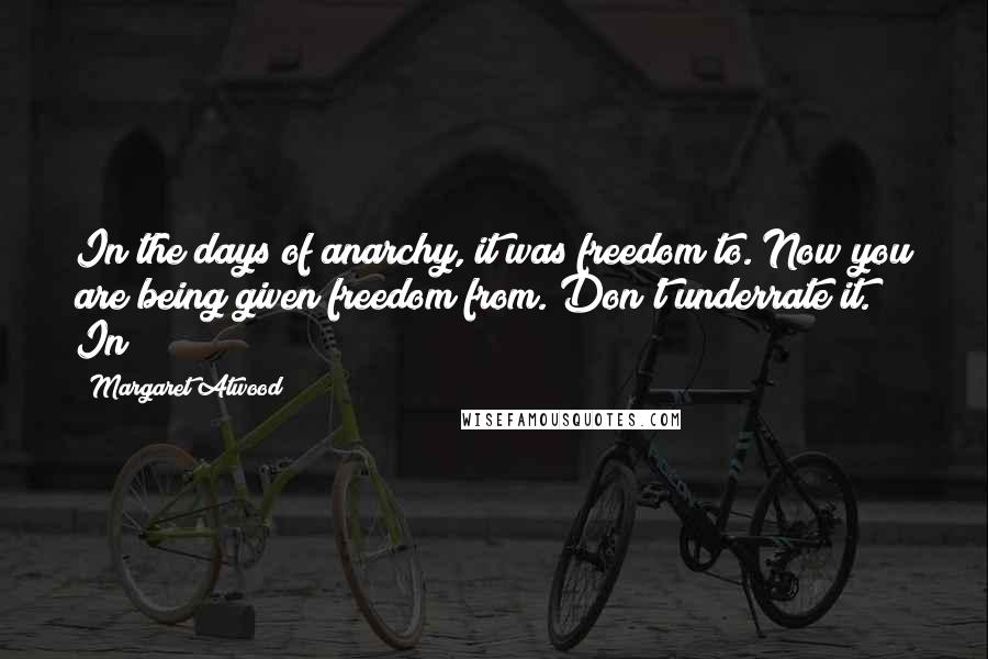 Margaret Atwood Quotes: In the days of anarchy, it was freedom to. Now you are being given freedom from. Don't underrate it. In