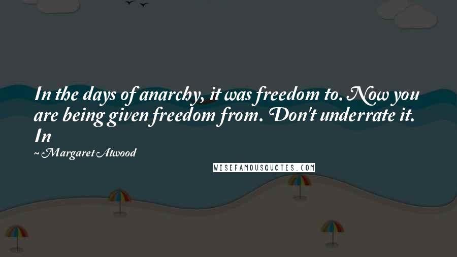 Margaret Atwood Quotes: In the days of anarchy, it was freedom to. Now you are being given freedom from. Don't underrate it.   In