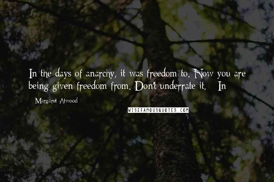 Margaret Atwood Quotes: In the days of anarchy, it was freedom to. Now you are being given freedom from. Don't underrate it.   In