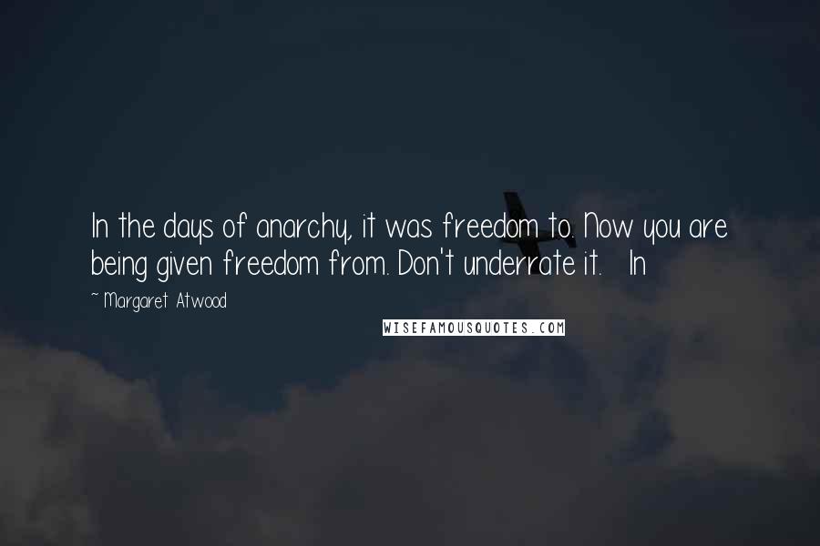 Margaret Atwood Quotes: In the days of anarchy, it was freedom to. Now you are being given freedom from. Don't underrate it.   In