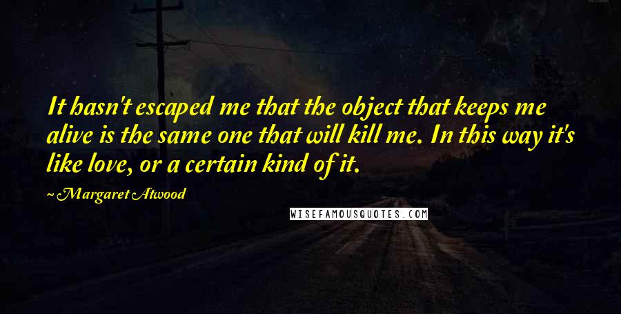 Margaret Atwood Quotes: It hasn't escaped me that the object that keeps me alive is the same one that will kill me. In this way it's like love, or a certain kind of it.