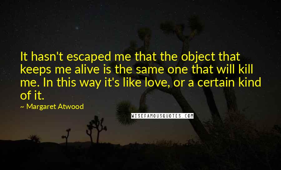 Margaret Atwood Quotes: It hasn't escaped me that the object that keeps me alive is the same one that will kill me. In this way it's like love, or a certain kind of it.