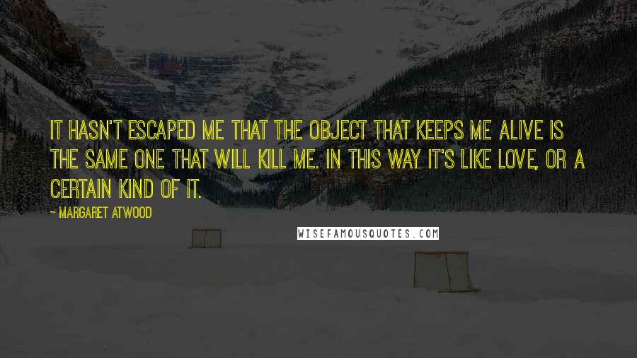 Margaret Atwood Quotes: It hasn't escaped me that the object that keeps me alive is the same one that will kill me. In this way it's like love, or a certain kind of it.