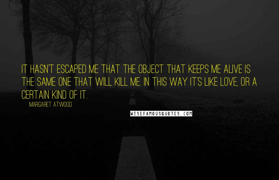 Margaret Atwood Quotes: It hasn't escaped me that the object that keeps me alive is the same one that will kill me. In this way it's like love, or a certain kind of it.
