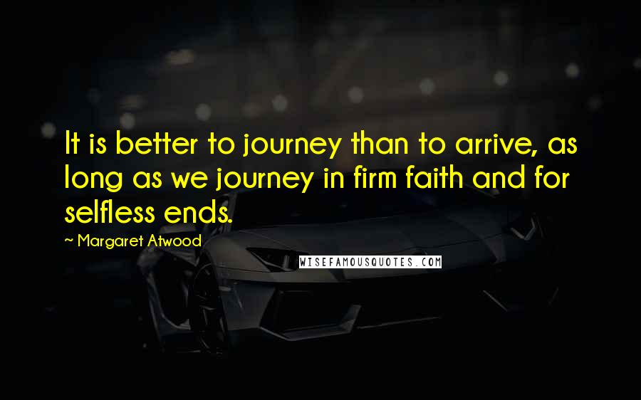 Margaret Atwood Quotes: It is better to journey than to arrive, as long as we journey in firm faith and for selfless ends.