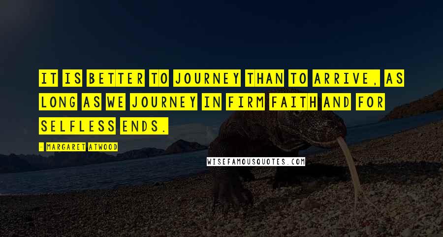 Margaret Atwood Quotes: It is better to journey than to arrive, as long as we journey in firm faith and for selfless ends.