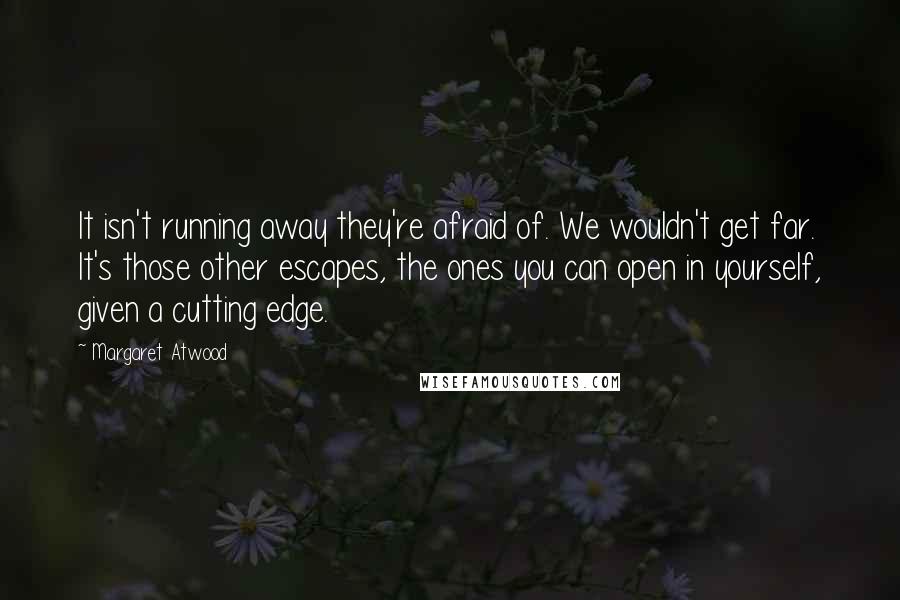 Margaret Atwood Quotes: It isn't running away they're afraid of. We wouldn't get far. It's those other escapes, the ones you can open in yourself, given a cutting edge.