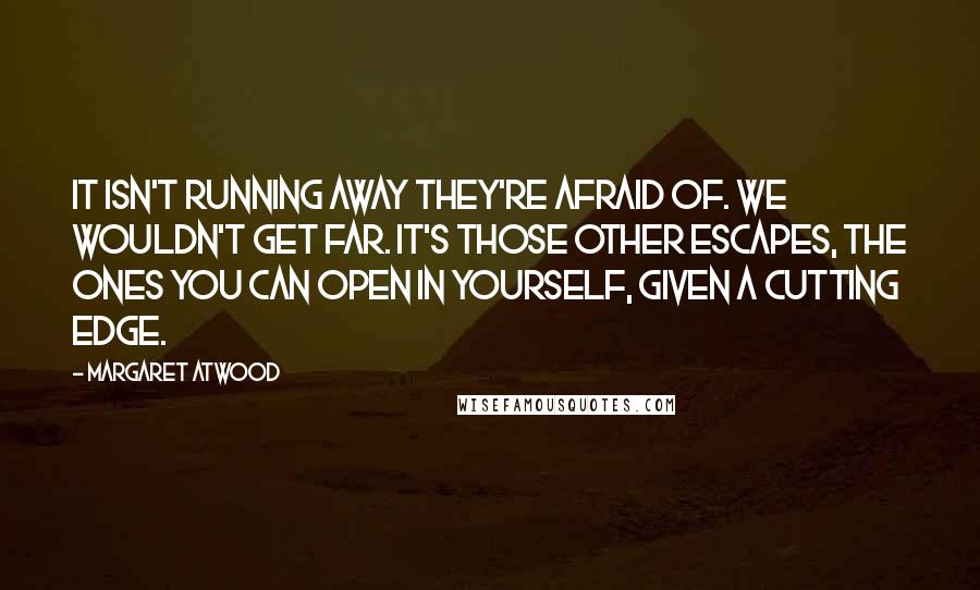 Margaret Atwood Quotes: It isn't running away they're afraid of. We wouldn't get far. It's those other escapes, the ones you can open in yourself, given a cutting edge.