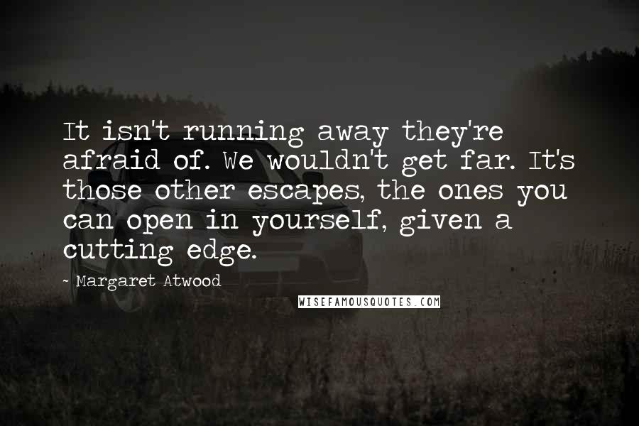 Margaret Atwood Quotes: It isn't running away they're afraid of. We wouldn't get far. It's those other escapes, the ones you can open in yourself, given a cutting edge.