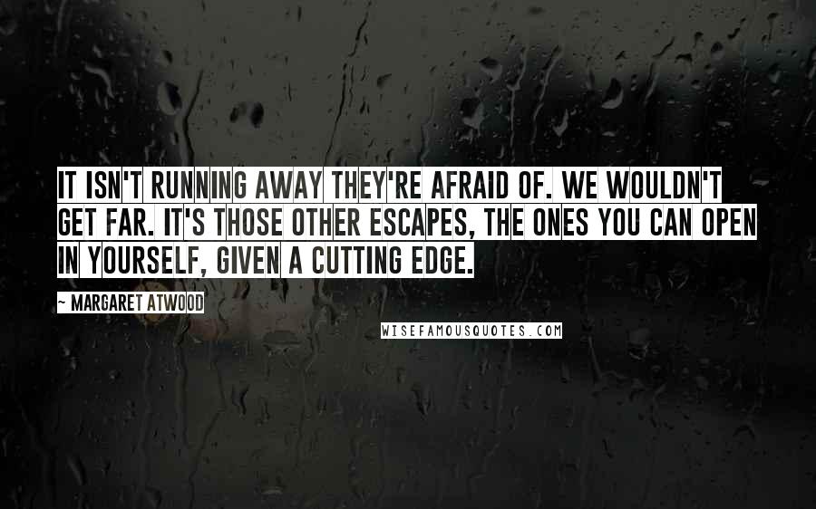 Margaret Atwood Quotes: It isn't running away they're afraid of. We wouldn't get far. It's those other escapes, the ones you can open in yourself, given a cutting edge.