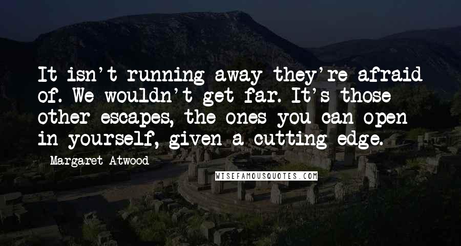Margaret Atwood Quotes: It isn't running away they're afraid of. We wouldn't get far. It's those other escapes, the ones you can open in yourself, given a cutting edge.