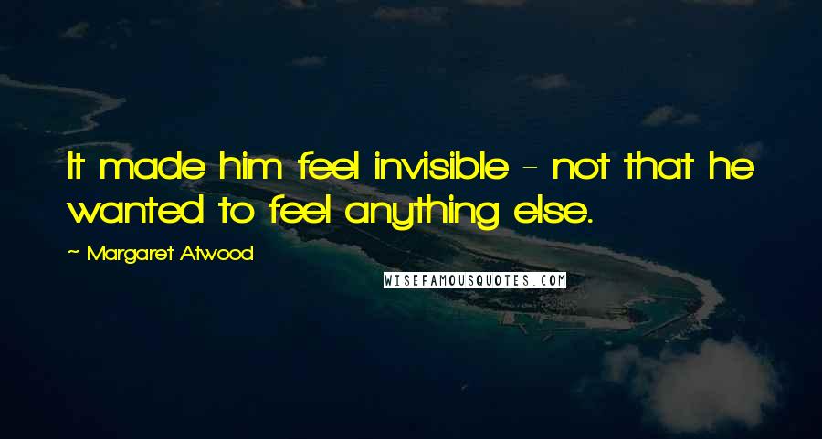 Margaret Atwood Quotes: It made him feel invisible - not that he wanted to feel anything else.