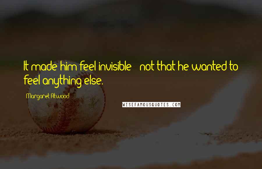 Margaret Atwood Quotes: It made him feel invisible - not that he wanted to feel anything else.