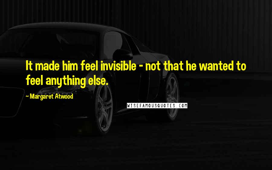 Margaret Atwood Quotes: It made him feel invisible - not that he wanted to feel anything else.