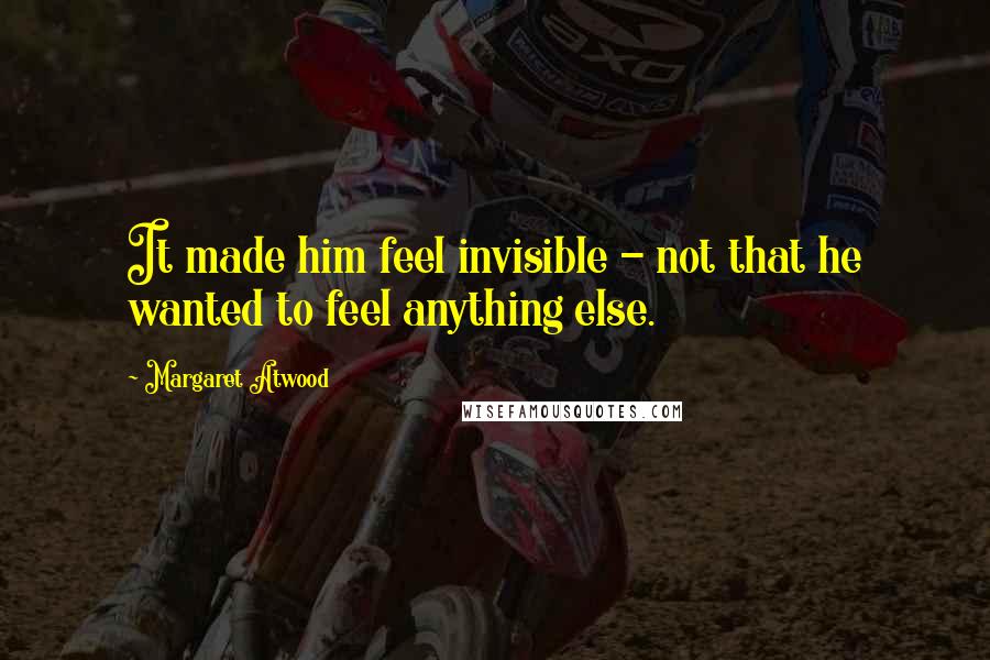 Margaret Atwood Quotes: It made him feel invisible - not that he wanted to feel anything else.