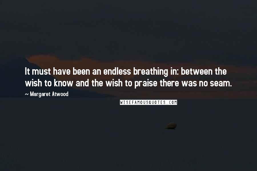 Margaret Atwood Quotes: It must have been an endless breathing in: between the wish to know and the wish to praise there was no seam.