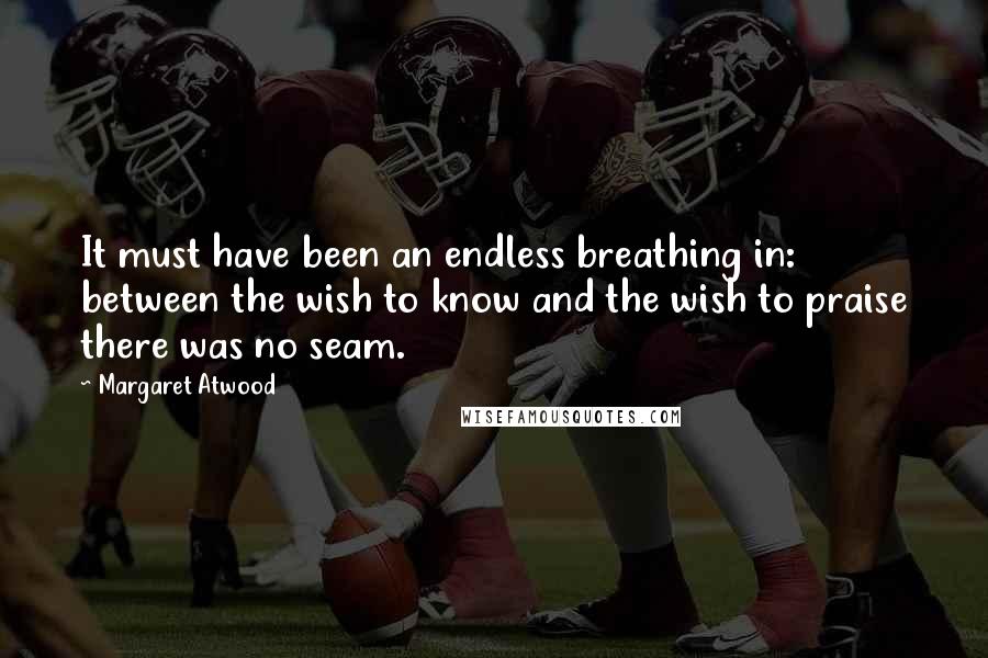 Margaret Atwood Quotes: It must have been an endless breathing in: between the wish to know and the wish to praise there was no seam.