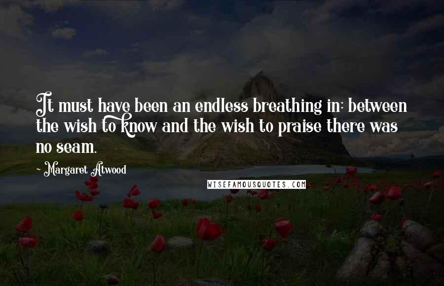 Margaret Atwood Quotes: It must have been an endless breathing in: between the wish to know and the wish to praise there was no seam.