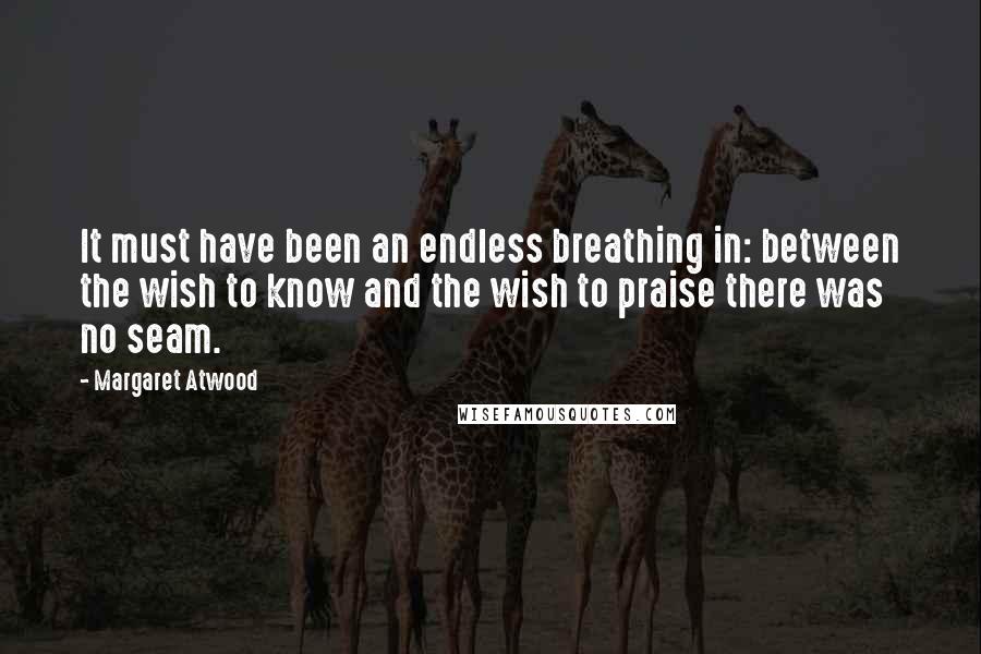 Margaret Atwood Quotes: It must have been an endless breathing in: between the wish to know and the wish to praise there was no seam.