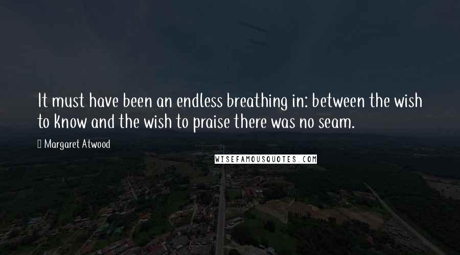 Margaret Atwood Quotes: It must have been an endless breathing in: between the wish to know and the wish to praise there was no seam.