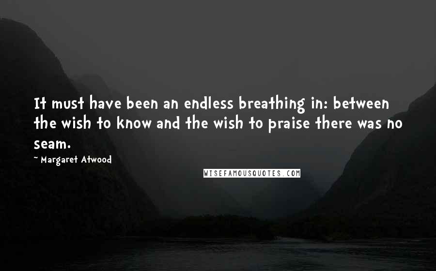 Margaret Atwood Quotes: It must have been an endless breathing in: between the wish to know and the wish to praise there was no seam.