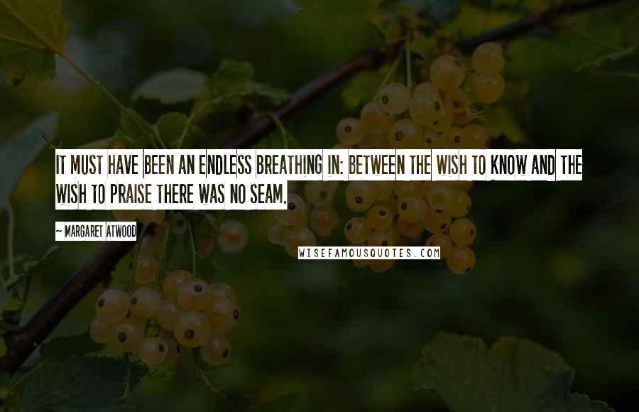 Margaret Atwood Quotes: It must have been an endless breathing in: between the wish to know and the wish to praise there was no seam.