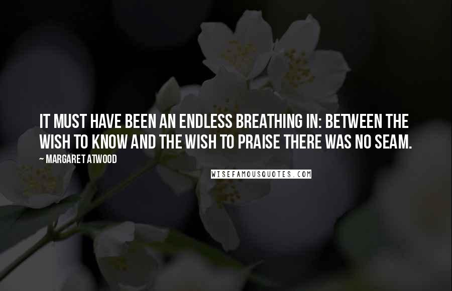 Margaret Atwood Quotes: It must have been an endless breathing in: between the wish to know and the wish to praise there was no seam.