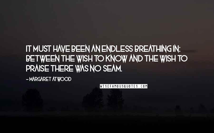 Margaret Atwood Quotes: It must have been an endless breathing in: between the wish to know and the wish to praise there was no seam.