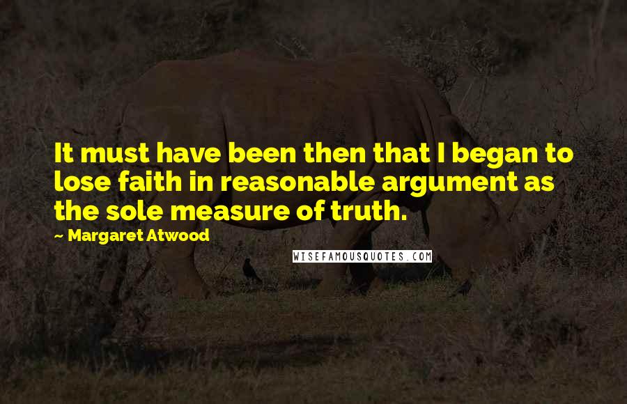 Margaret Atwood Quotes: It must have been then that I began to lose faith in reasonable argument as the sole measure of truth.