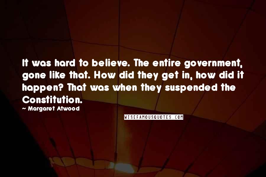 Margaret Atwood Quotes: It was hard to believe. The entire government, gone like that. How did they get in, how did it happen? That was when they suspended the Constitution.