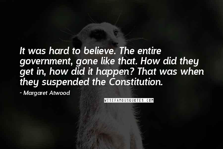 Margaret Atwood Quotes: It was hard to believe. The entire government, gone like that. How did they get in, how did it happen? That was when they suspended the Constitution.